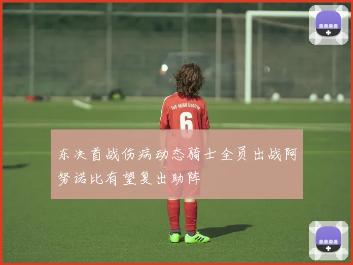 东决首战伤病动态骑士全员出战阿努诺比有望复出助阵