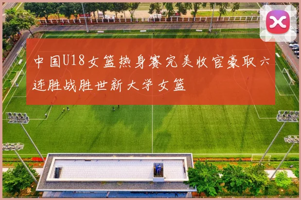 中国U18女篮热身赛完美收官豪取六连胜战胜世新大学女篮