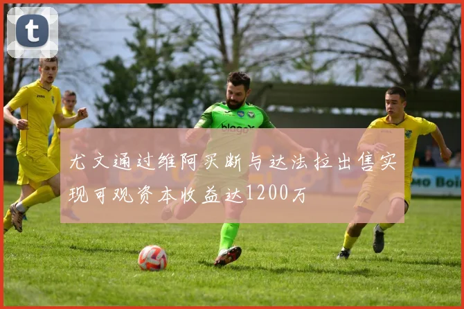 尤文通过维阿买断与达法拉出售实现可观资本收益达1200万
