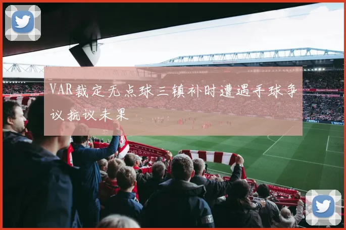 VAR裁定无点球三镇补时遭遇手球争议抗议未果