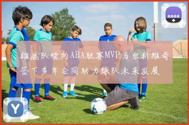 雄鹿队续约ABA联赛MVP马尔科维奇签下多年合同助力球队未来发展