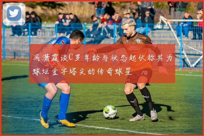 冯潇霆谈C罗年龄与状态起伏称其为球坛金字塔尖的传奇球星