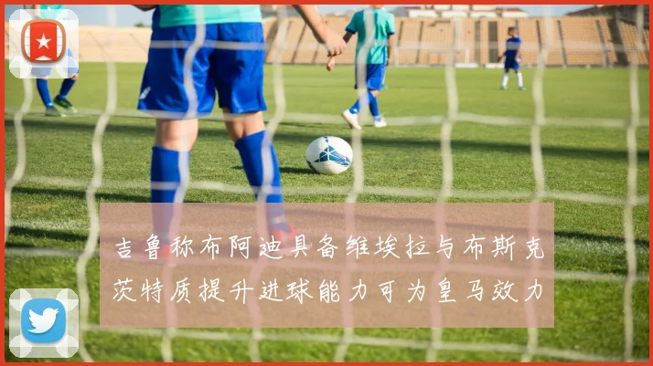 吉鲁称布阿迪具备维埃拉与布斯克茨特质提升进球能力可为皇马效力