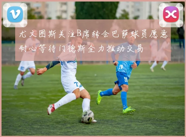 尤文图斯关注B席转会巴萨球员愿意耐心等待门德斯全力推动交易