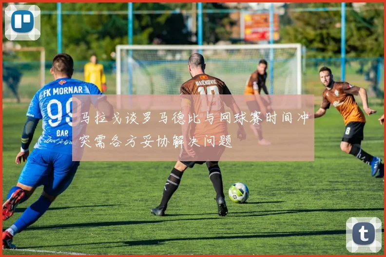 马拉戈谈罗马德比与网球赛时间冲突需各方妥协解决问题
