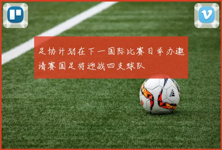 足协计划在下一国际比赛日举办邀请赛国足将迎战四支球队