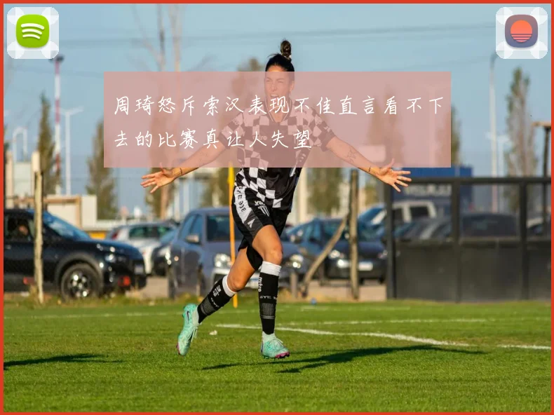 周琦怒斥索汉表现不佳直言看不下去的比赛真让人失望