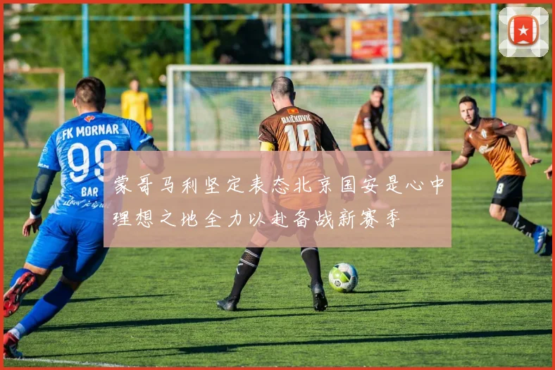 蒙哥马利坚定表态北京国安是心中理想之地全力以赴备战新赛季