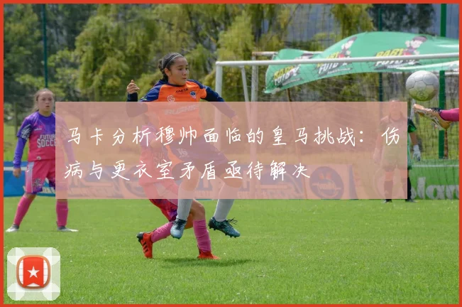 马卡分析穆帅面临的皇马挑战：伤病与更衣室矛盾亟待解决