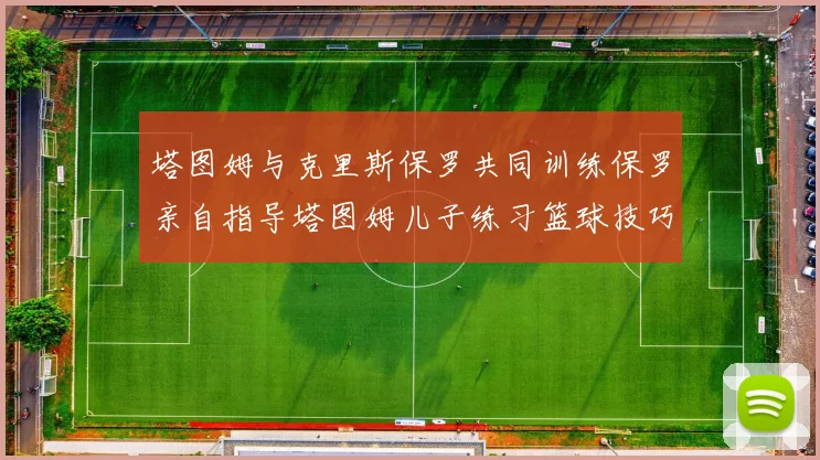 塔图姆与克里斯保罗共同训练保罗亲自指导塔图姆儿子练习篮球技巧