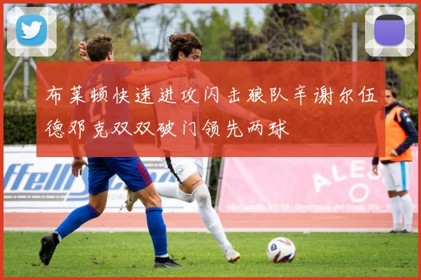 布莱顿快速进攻闪击狼队辛谢尔伍德邓克双双破门领先两球