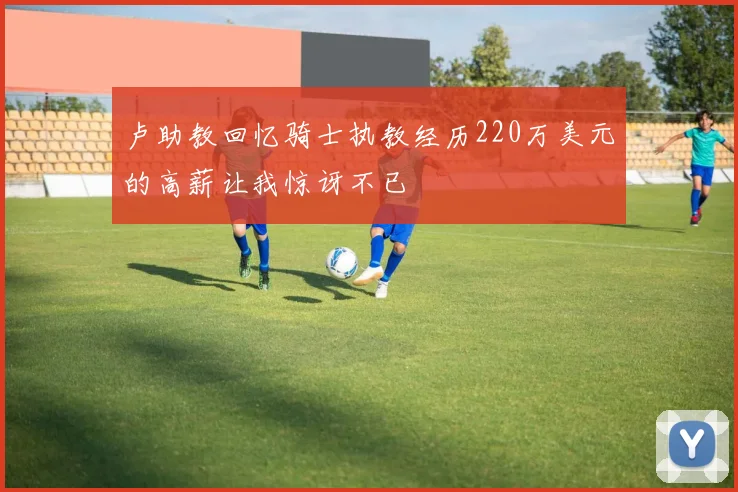 卢助教回忆骑士执教经历220万美元的高薪让我惊讶不已