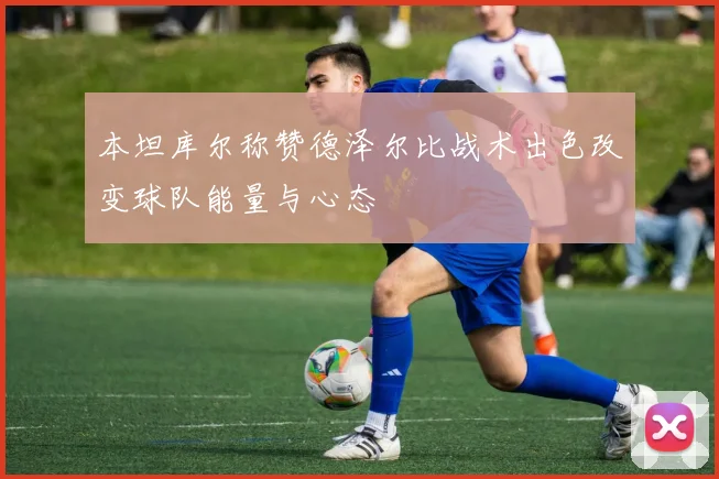 本坦库尔称赞德泽尔比战术出色改变球队能量与心态