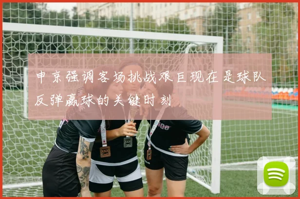 申京强调客场挑战艰巨现在是球队反弹赢球的关键时刻