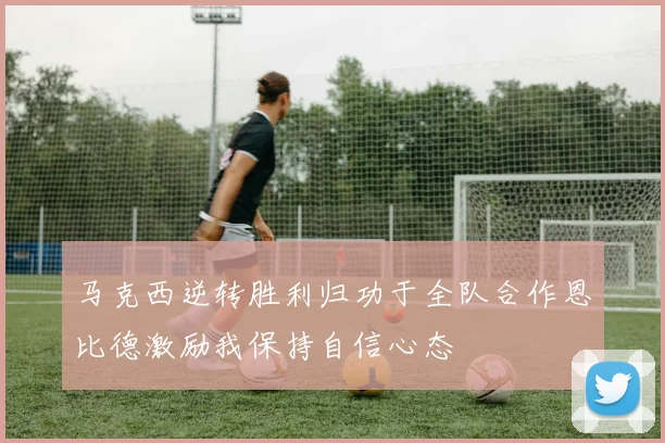 马克西逆转胜利归功于全队合作恩比德激励我保持自信心态