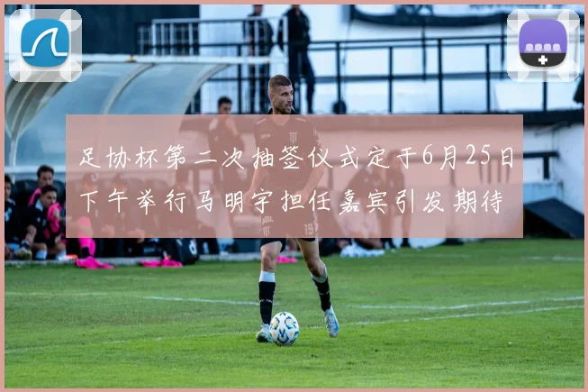足协杯第二次抽签仪式定于6月25日下午举行马明宇担任嘉宾引发期待